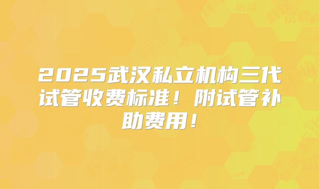 2025武汉私立机构三代试管收费标准！附试管补助费用！