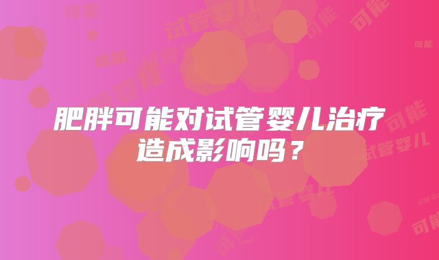 肥胖可能对试管婴儿治疗造成影响吗？