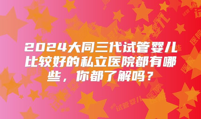 2024大同三代试管婴儿比较好的私立医院都有哪些，你都了解吗？