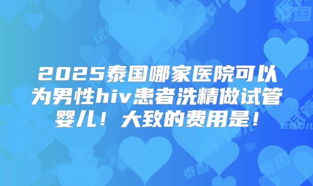 2025泰国哪家医院可以为男性hiv患者洗精做试管婴儿！大致的费用是！