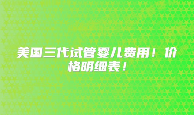 美国三代试管婴儿费用！价格明细表！