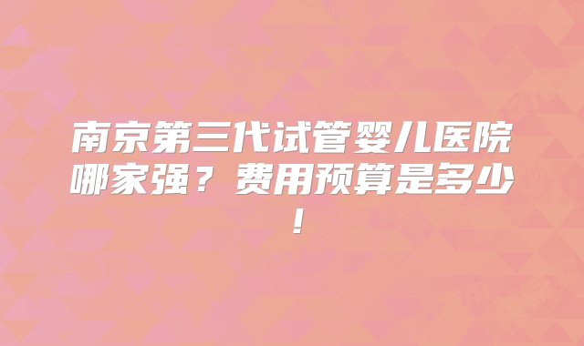 南京第三代试管婴儿医院哪家强？费用预算是多少！