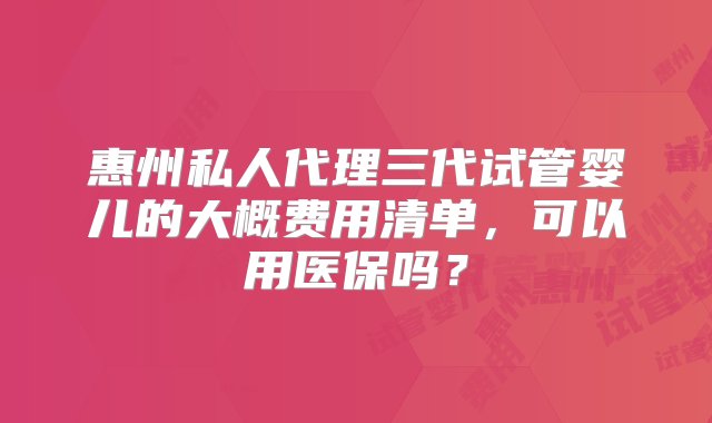 惠州私人代理三代试管婴儿的大概费用清单，可以用医保吗？