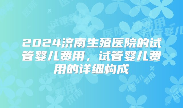 2024济南生殖医院的试管婴儿费用，试管婴儿费用的详细构成