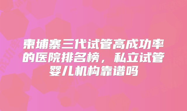 柬埔寨三代试管高成功率的医院排名榜，私立试管婴儿机构靠谱吗