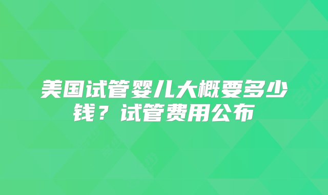 美国试管婴儿大概要多少钱？试管费用公布