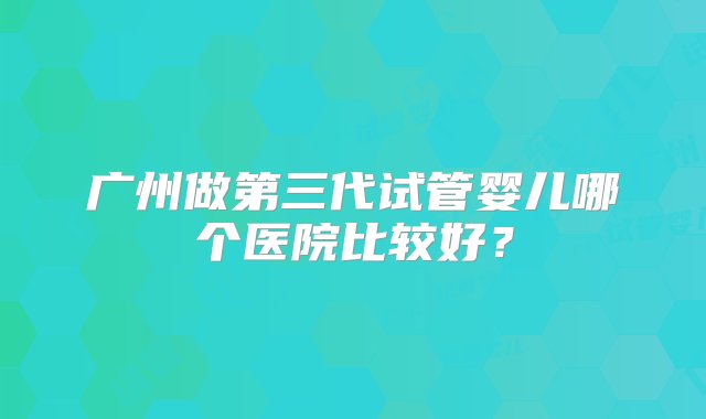 广州做第三代试管婴儿哪个医院比较好？