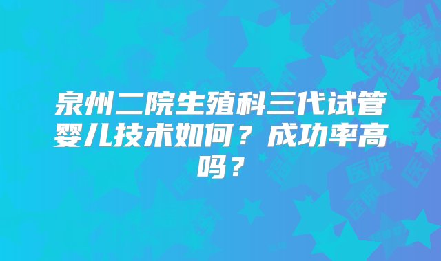 泉州二院生殖科三代试管婴儿技术如何？成功率高吗？