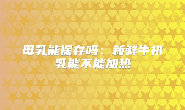 母乳能保存吗：新鲜牛初乳能不能加热