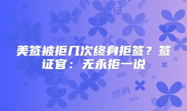 美签被拒几次终身拒签？签证官：无永拒一说