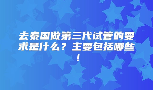 去泰国做第三代试管的要求是什么？主要包括哪些！