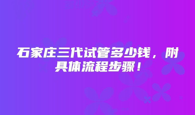 石家庄三代试管多少钱，附具体流程步骤！