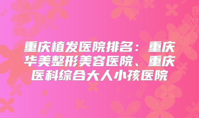 重庆植发医院排名：重庆华美整形美容医院、重庆医科综合大人小孩医院