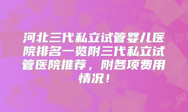 河北三代私立试管婴儿医院排名一览附三代私立试管医院推荐，附各项费用情况！