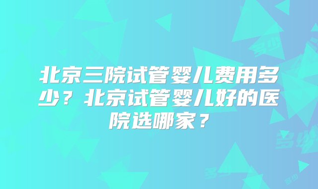 北京三院试管婴儿费用多少？北京试管婴儿好的医院选哪家？