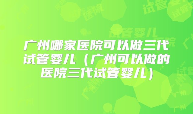 广州哪家医院可以做三代试管婴儿（广州可以做的医院三代试管婴儿）