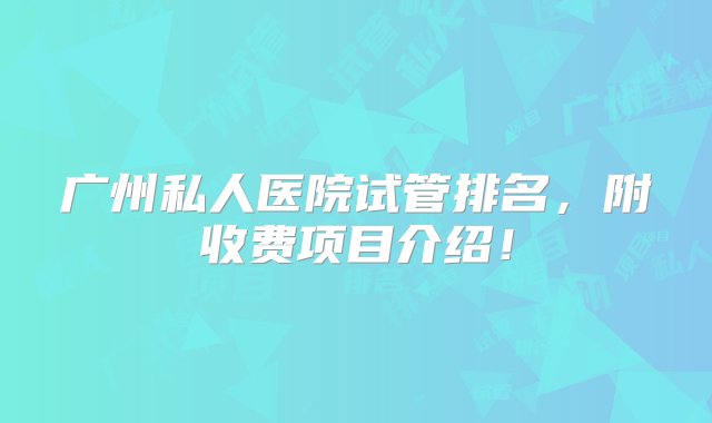 广州私人医院试管排名，附收费项目介绍！