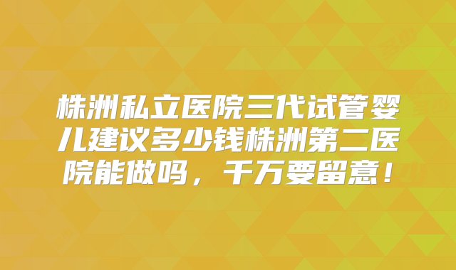 株洲私立医院三代试管婴儿建议多少钱株洲第二医院能做吗，千万要留意！