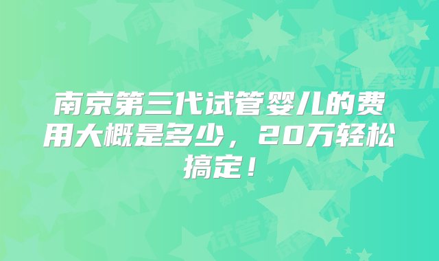 南京第三代试管婴儿的费用大概是多少，20万轻松搞定！