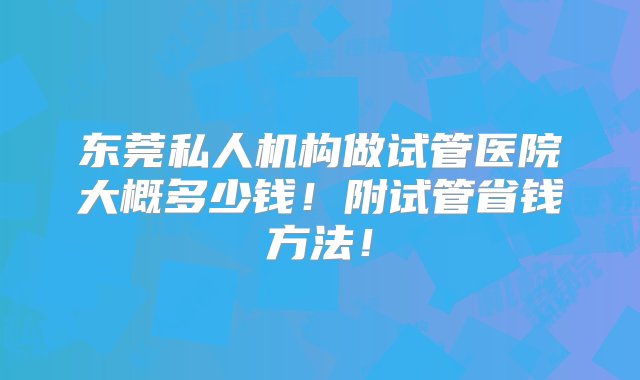 东莞私人机构做试管医院大概多少钱！附试管省钱方法！