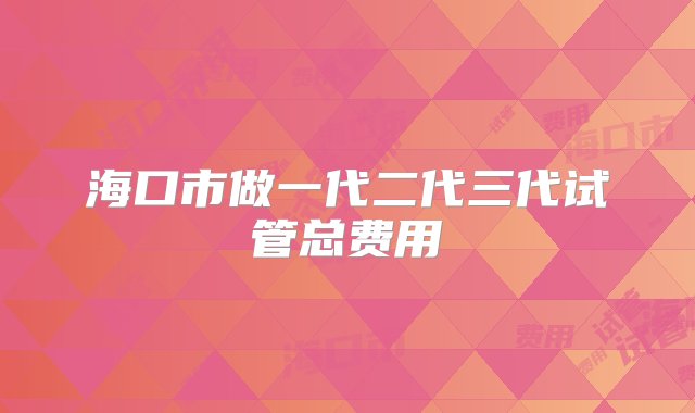 海口市做一代二代三代试管总费用