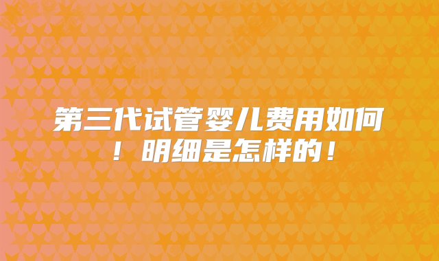 第三代试管婴儿费用如何！明细是怎样的！