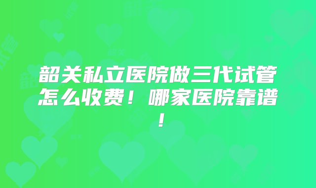 韶关私立医院做三代试管怎么收费！哪家医院靠谱！