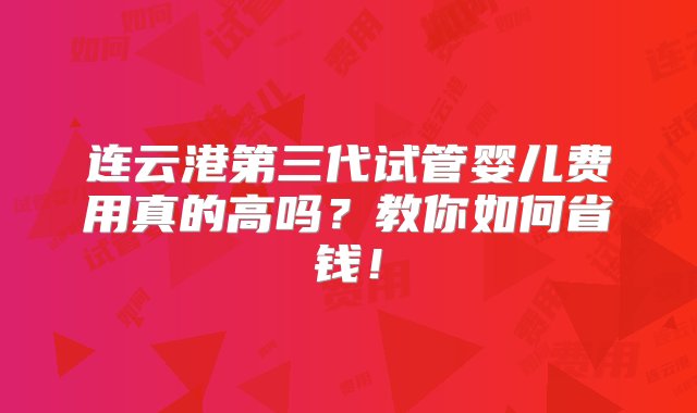 连云港第三代试管婴儿费用真的高吗？教你如何省钱！