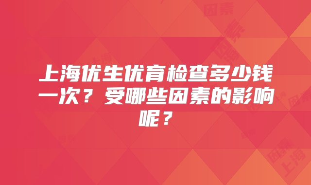 上海优生优育检查多少钱一次？受哪些因素的影响呢？