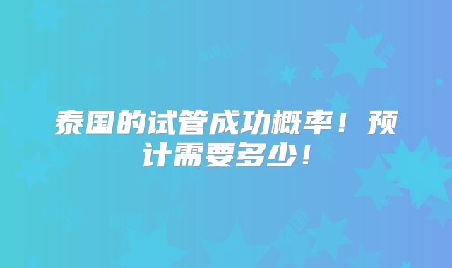 泰国的试管成功概率！预计需要多少！