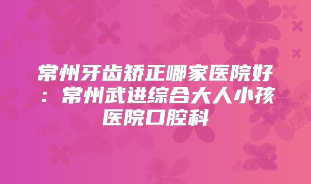 常州牙齿矫正哪家医院好：常州武进综合大人小孩医院口腔科