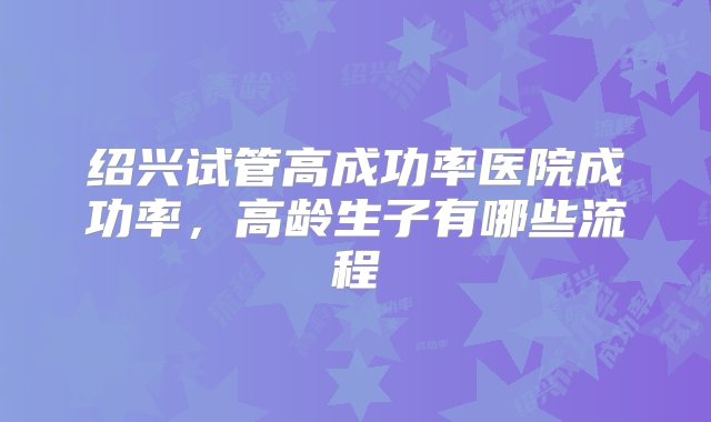 绍兴试管高成功率医院成功率，高龄生子有哪些流程