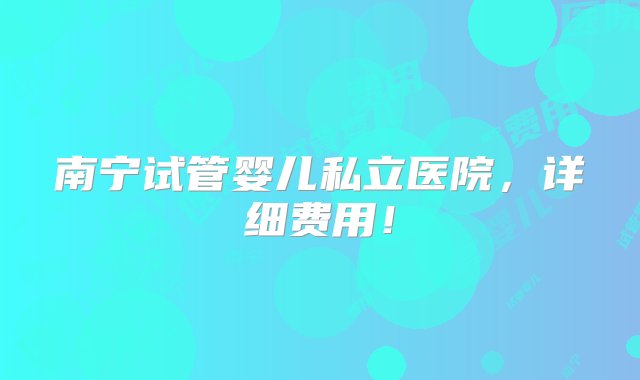 南宁试管婴儿私立医院，详细费用！