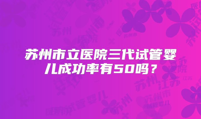 苏州市立医院三代试管婴儿成功率有50吗？