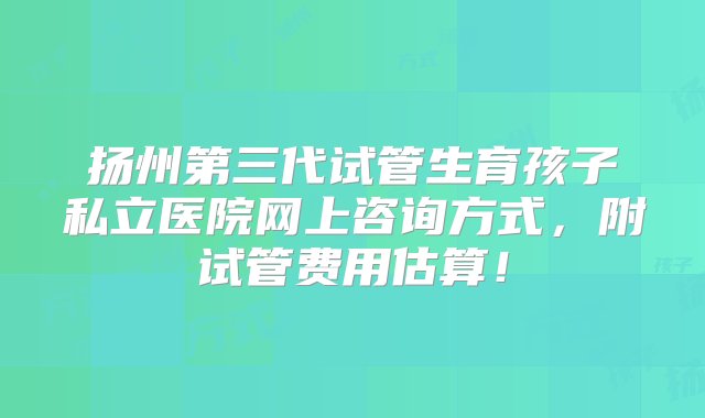 扬州第三代试管生育孩子私立医院网上咨询方式，附试管费用估算！