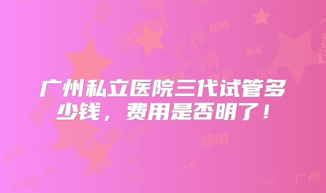 广州私立医院三代试管多少钱，费用是否明了！