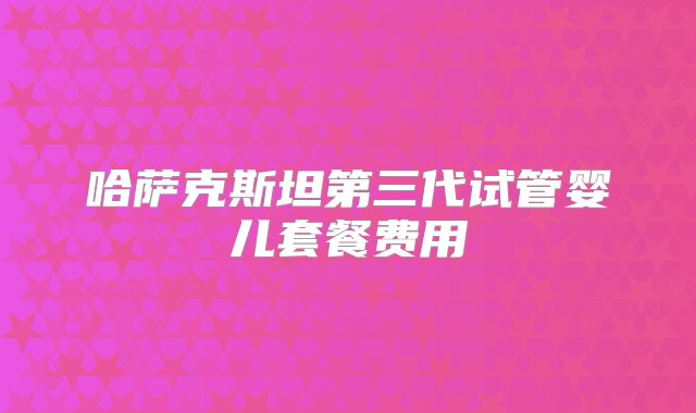 哈萨克斯坦第三代试管婴儿套餐费用