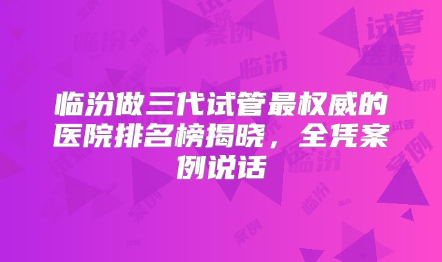 临汾做三代试管最权威的医院排名榜揭晓，全凭案例说话