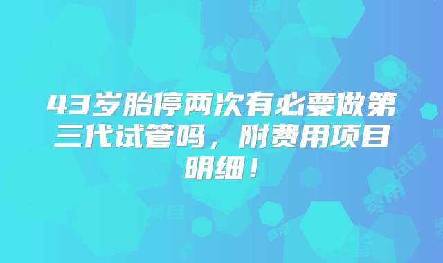 43岁胎停两次有必要做第三代试管吗，附费用项目明细！