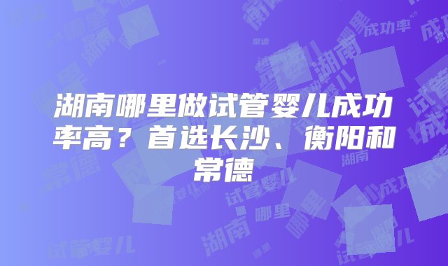 湖南哪里做试管婴儿成功率高？首选长沙、衡阳和常德