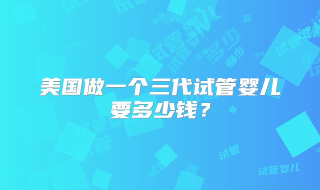 美国做一个三代试管婴儿要多少钱？