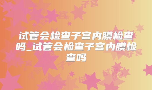 试管会检查子宫内膜检查吗_试管会检查子宫内膜检查吗