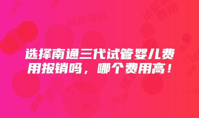 选择南通三代试管婴儿费用报销吗，哪个费用高！