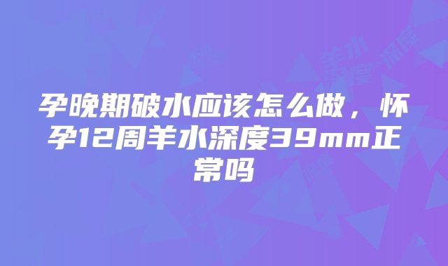 孕晚期破水应该怎么做，怀孕12周羊水深度39mm正常吗