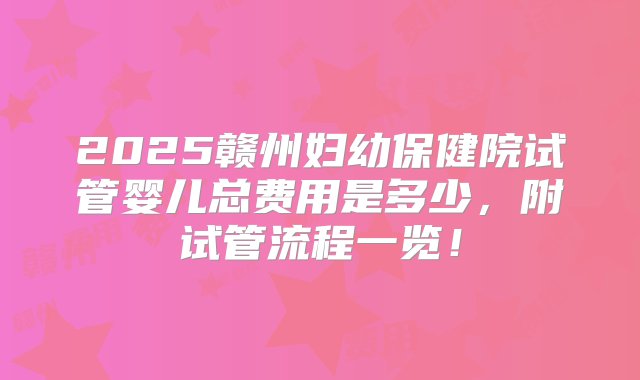 2025赣州妇幼保健院试管婴儿总费用是多少，附试管流程一览！