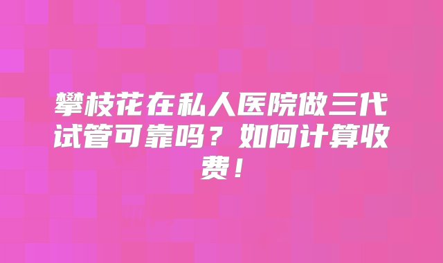 攀枝花在私人医院做三代试管可靠吗？如何计算收费！