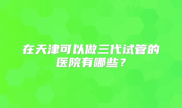 在天津可以做三代试管的医院有哪些？