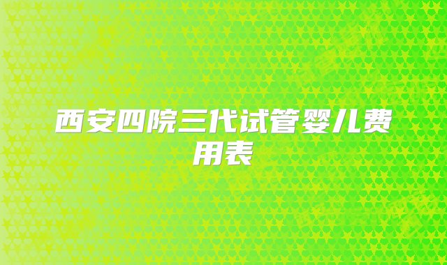 西安四院三代试管婴儿费用表