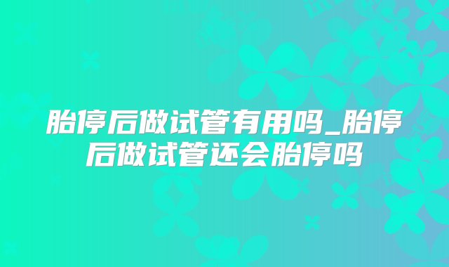 胎停后做试管有用吗_胎停后做试管还会胎停吗