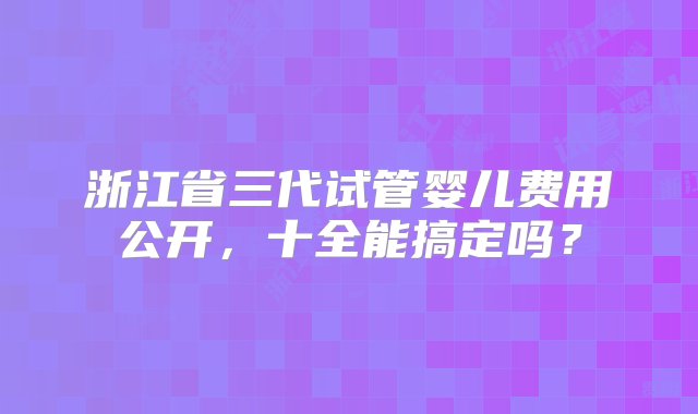 浙江省三代试管婴儿费用公开，十全能搞定吗？